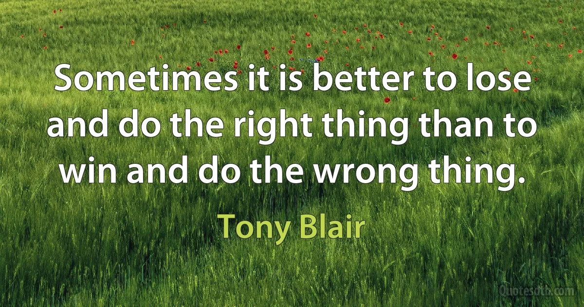 Sometimes it is better to lose and do the right thing than to win and do the wrong thing. (Tony Blair)