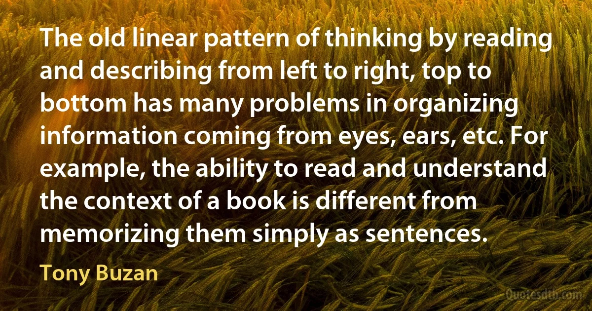 The old linear pattern of thinking by reading and describing from left to right, top to bottom has many problems in organizing information coming from eyes, ears, etc. For example, the ability to read and understand the context of a book is different from memorizing them simply as sentences. (Tony Buzan)