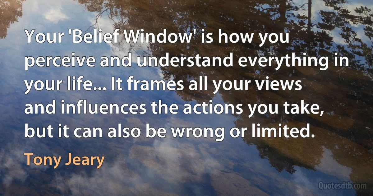 Your 'Belief Window' is how you perceive and understand everything in your life... It frames all your views and influences the actions you take, but it can also be wrong or limited. (Tony Jeary)