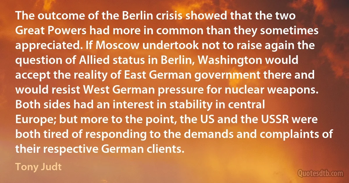 The outcome of the Berlin crisis showed that the two Great Powers had more in common than they sometimes appreciated. If Moscow undertook not to raise again the question of Allied status in Berlin, Washington would accept the reality of East German government there and would resist West German pressure for nuclear weapons. Both sides had an interest in stability in central Europe; but more to the point, the US and the USSR were both tired of responding to the demands and complaints of their respective German clients. (Tony Judt)