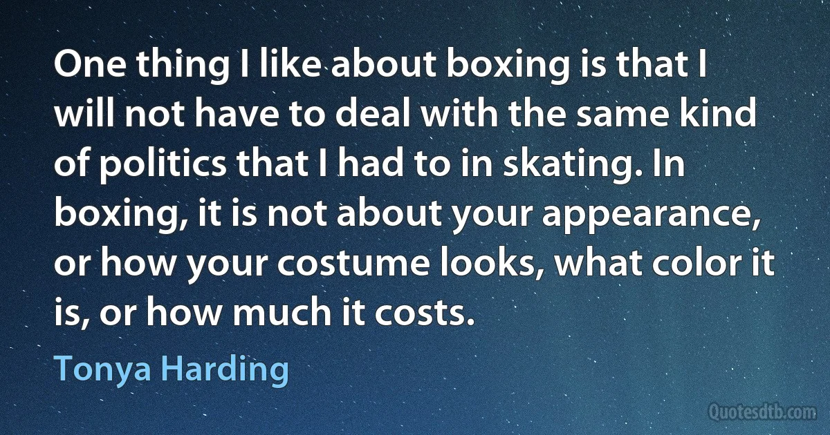 One thing I like about boxing is that I will not have to deal with the same kind of politics that I had to in skating. In boxing, it is not about your appearance, or how your costume looks, what color it is, or how much it costs. (Tonya Harding)