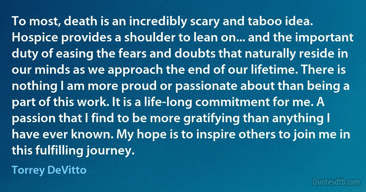 To most, death is an incredibly scary and taboo idea. Hospice provides a shoulder to lean on... and the important duty of easing the fears and doubts that naturally reside in our minds as we approach the end of our lifetime. There is nothing I am more proud or passionate about than being a part of this work. It is a life-long commitment for me. A passion that I find to be more gratifying than anything I have ever known. My hope is to inspire others to join me in this fulfilling journey. (Torrey DeVitto)