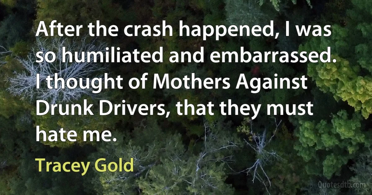 After the crash happened, I was so humiliated and embarrassed. I thought of Mothers Against Drunk Drivers, that they must hate me. (Tracey Gold)