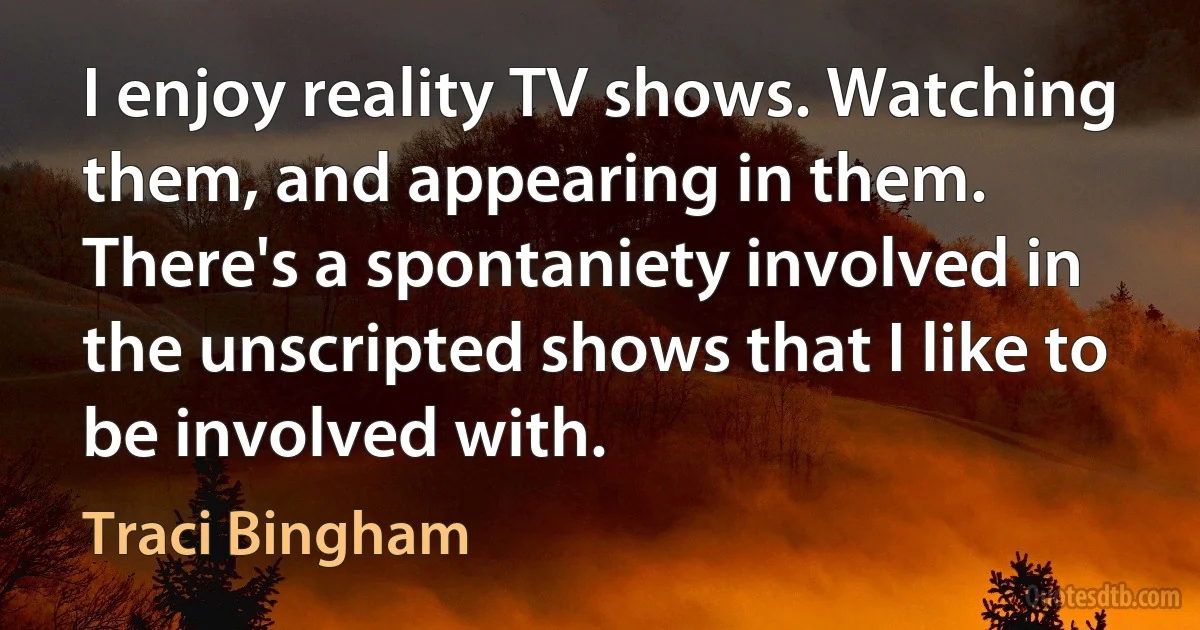 I enjoy reality TV shows. Watching them, and appearing in them. There's a spontaniety involved in the unscripted shows that I like to be involved with. (Traci Bingham)