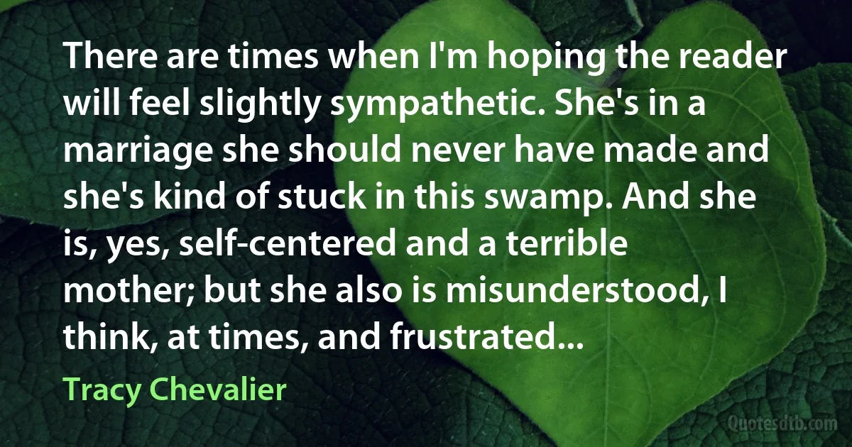 There are times when I'm hoping the reader will feel slightly sympathetic. She's in a marriage she should never have made and she's kind of stuck in this swamp. And she is, yes, self-centered and a terrible mother; but she also is misunderstood, I think, at times, and frustrated... (Tracy Chevalier)