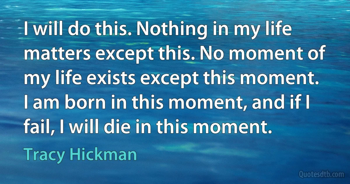 I will do this. Nothing in my life matters except this. No moment of my life exists except this moment. I am born in this moment, and if I fail, I will die in this moment. (Tracy Hickman)