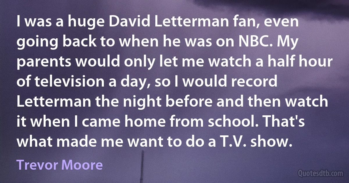 I was a huge David Letterman fan, even going back to when he was on NBC. My parents would only let me watch a half hour of television a day, so I would record Letterman the night before and then watch it when I came home from school. That's what made me want to do a T.V. show. (Trevor Moore)