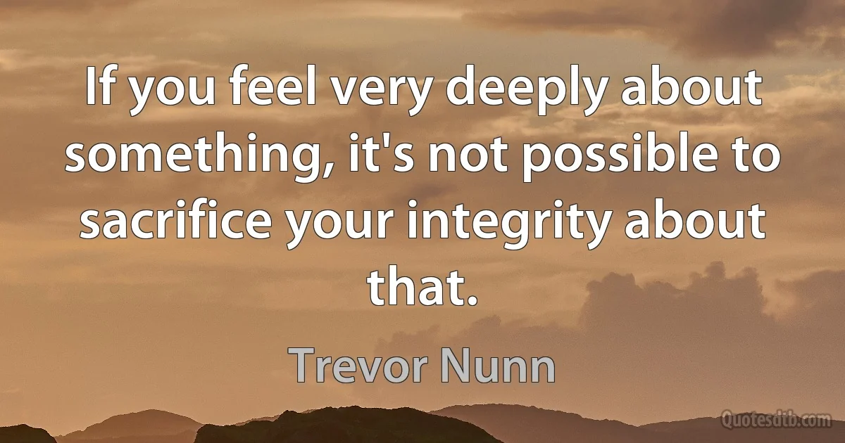 If you feel very deeply about something, it's not possible to sacrifice your integrity about that. (Trevor Nunn)