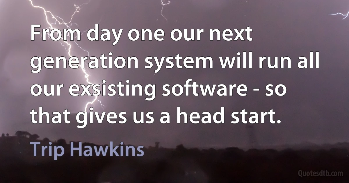 From day one our next generation system will run all our exsisting software - so that gives us a head start. (Trip Hawkins)