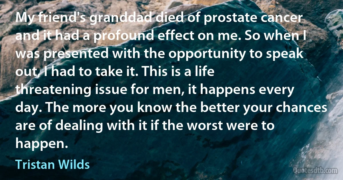 My friend's granddad died of prostate cancer and it had a profound effect on me. So when I was presented with the opportunity to speak out, I had to take it. This is a life threatening issue for men, it happens every day. The more you know the better your chances are of dealing with it if the worst were to happen. (Tristan Wilds)