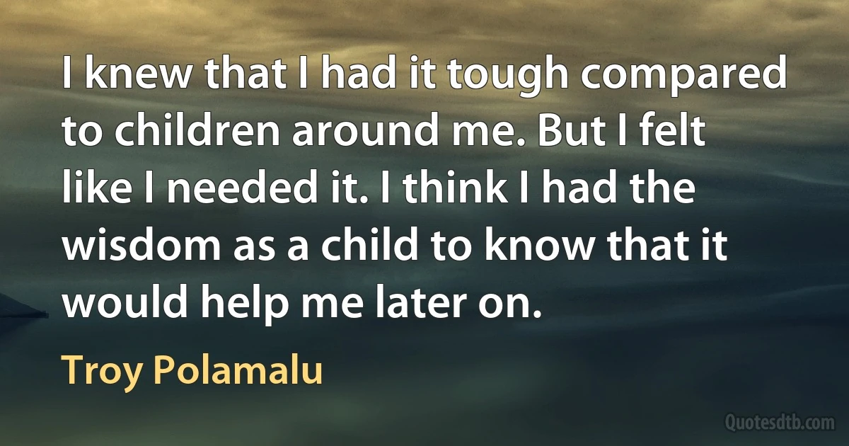 I knew that I had it tough compared to children around me. But I felt like I needed it. I think I had the wisdom as a child to know that it would help me later on. (Troy Polamalu)