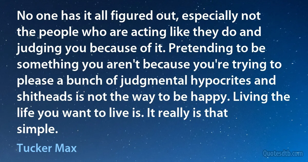 No one has it all figured out, especially not the people who are acting like they do and judging you because of it. Pretending to be something you aren't because you're trying to please a bunch of judgmental hypocrites and shitheads is not the way to be happy. Living the life you want to live is. It really is that simple. (Tucker Max)