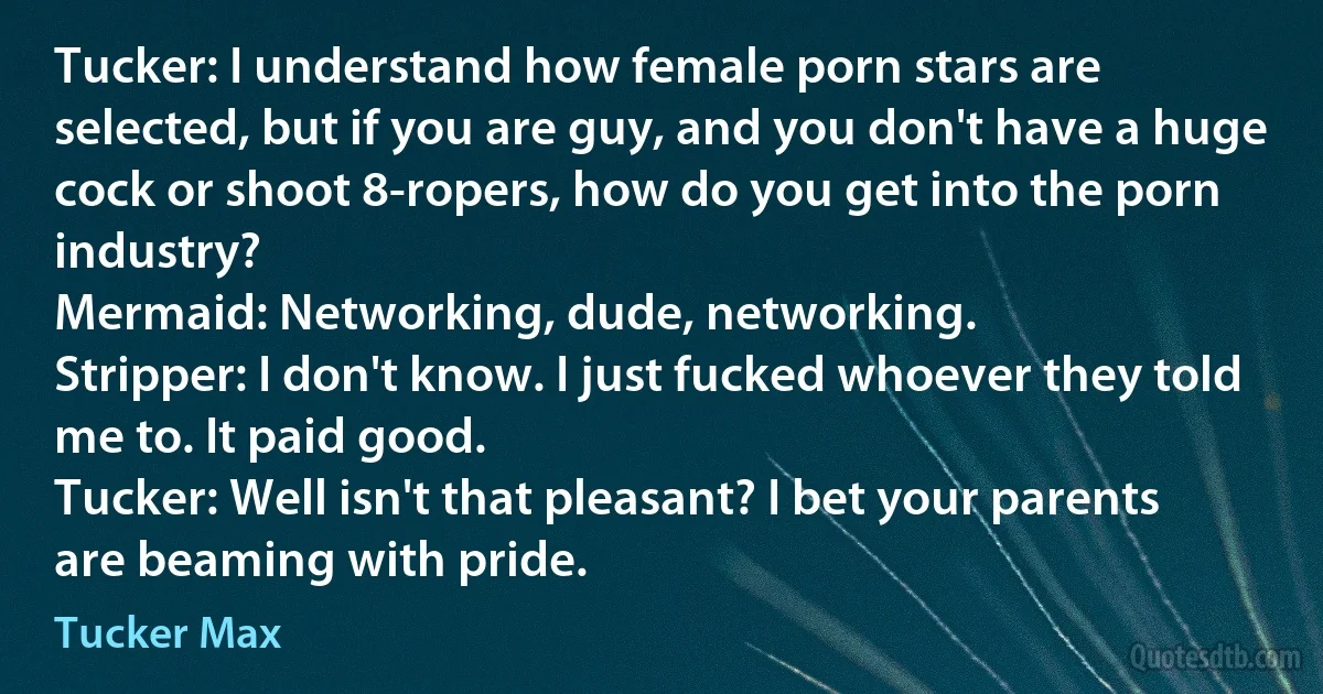 Tucker: I understand how female porn stars are selected, but if you are guy, and you don't have a huge cock or shoot 8-ropers, how do you get into the porn industry?
Mermaid: Networking, dude, networking.
Stripper: I don't know. I just fucked whoever they told me to. It paid good.
Tucker: Well isn't that pleasant? I bet your parents are beaming with pride. (Tucker Max)