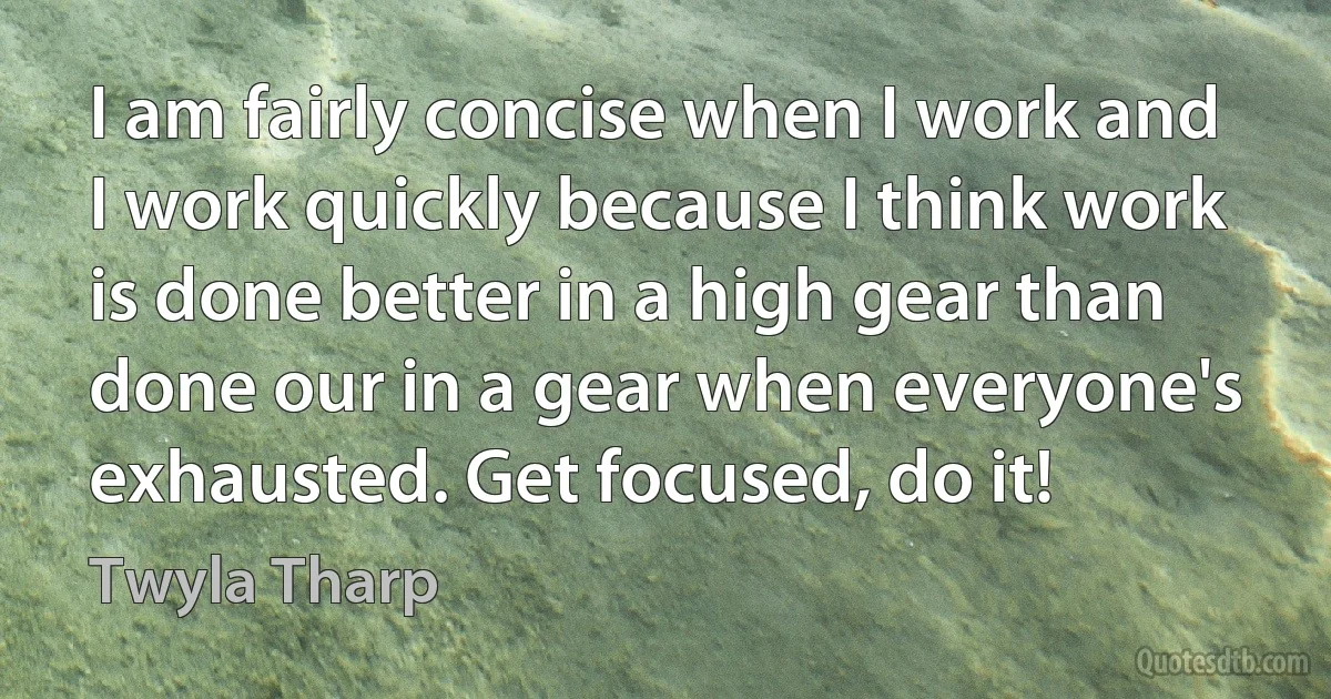 I am fairly concise when I work and I work quickly because I think work is done better in a high gear than done our in a gear when everyone's exhausted. Get focused, do it! (Twyla Tharp)