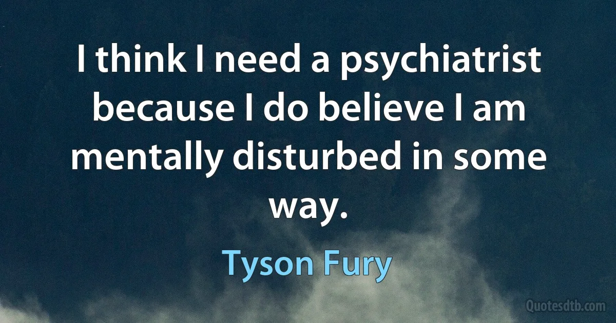 I think I need a psychiatrist because I do believe I am mentally disturbed in some way. (Tyson Fury)