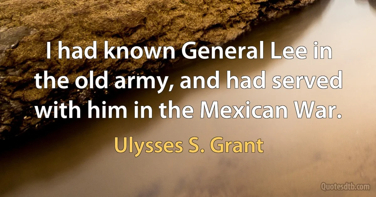 I had known General Lee in the old army, and had served with him in the Mexican War. (Ulysses S. Grant)