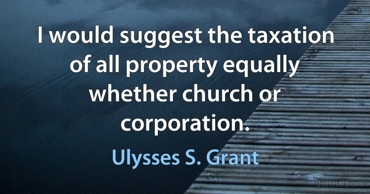 I would suggest the taxation of all property equally whether church or corporation. (Ulysses S. Grant)