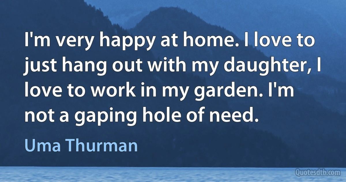 I'm very happy at home. I love to just hang out with my daughter, I love to work in my garden. I'm not a gaping hole of need. (Uma Thurman)