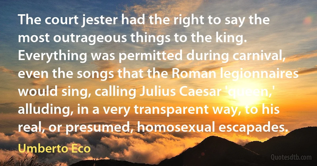 The court jester had the right to say the most outrageous things to the king. Everything was permitted during carnival, even the songs that the Roman legionnaires would sing, calling Julius Caesar 'queen,' alluding, in a very transparent way, to his real, or presumed, homosexual escapades. (Umberto Eco)