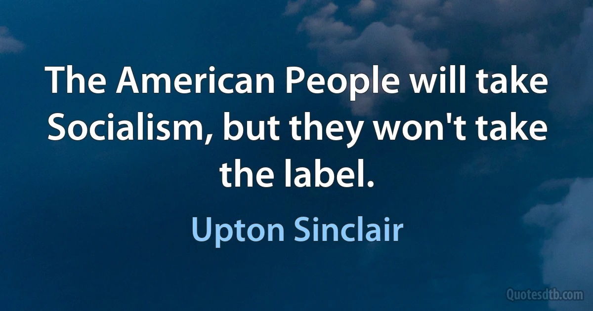 The American People will take Socialism, but they won't take the label. (Upton Sinclair)