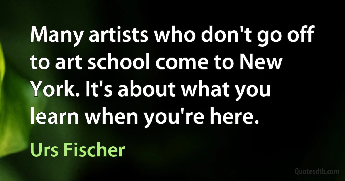 Many artists who don't go off to art school come to New York. It's about what you learn when you're here. (Urs Fischer)