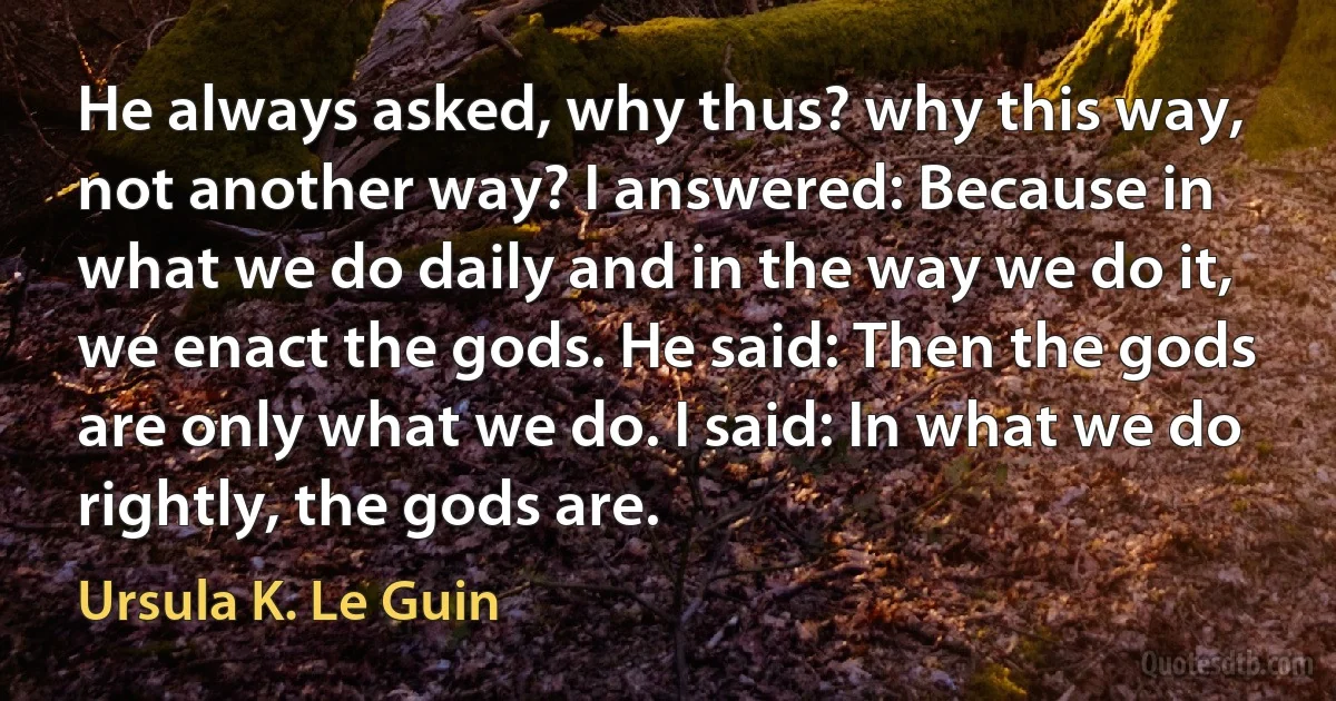 He always asked, why thus? why this way, not another way? I answered: Because in what we do daily and in the way we do it, we enact the gods. He said: Then the gods are only what we do. I said: In what we do rightly, the gods are. (Ursula K. Le Guin)