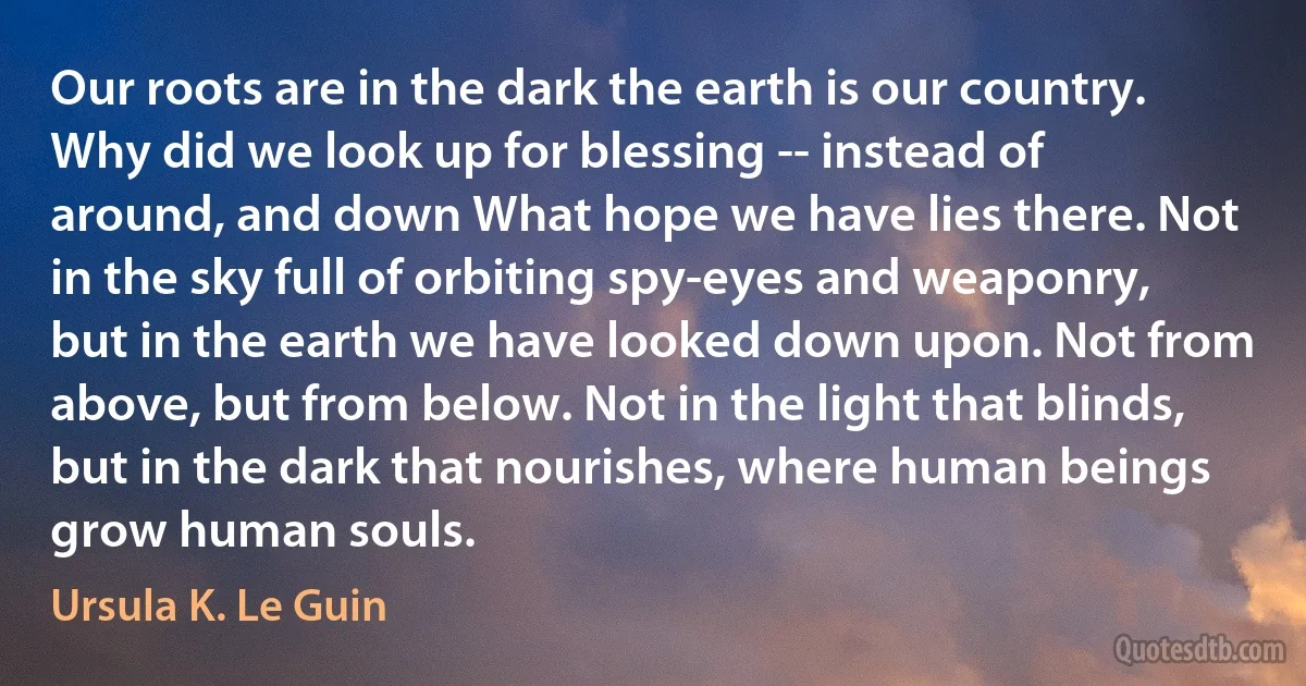 Our roots are in the dark the earth is our country. Why did we look up for blessing -- instead of around, and down What hope we have lies there. Not in the sky full of orbiting spy-eyes and weaponry, but in the earth we have looked down upon. Not from above, but from below. Not in the light that blinds, but in the dark that nourishes, where human beings grow human souls. (Ursula K. Le Guin)