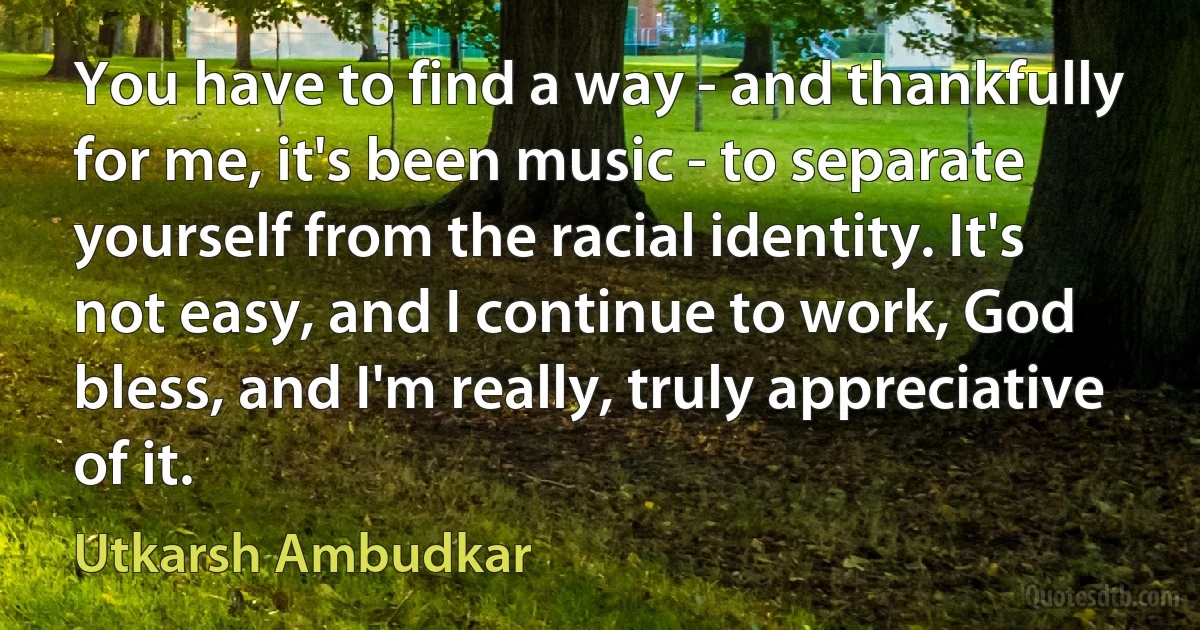 You have to find a way - and thankfully for me, it's been music - to separate yourself from the racial identity. It's not easy, and I continue to work, God bless, and I'm really, truly appreciative of it. (Utkarsh Ambudkar)