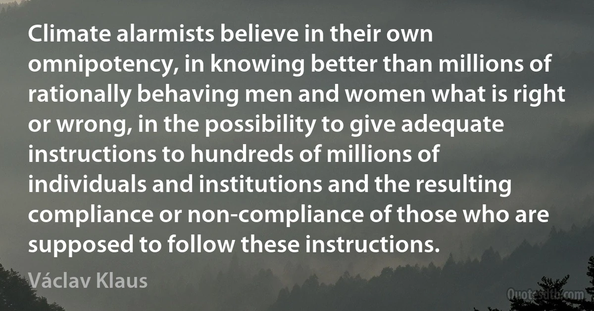 Climate alarmists believe in their own omnipotency, in knowing better than millions of rationally behaving men and women what is right or wrong, in the possibility to give adequate instructions to hundreds of millions of individuals and institutions and the resulting compliance or non-compliance of those who are supposed to follow these instructions. (Václav Klaus)