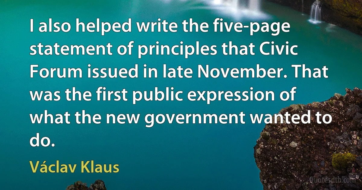 I also helped write the five-page statement of principles that Civic Forum issued in late November. That was the first public expression of what the new government wanted to do. (Václav Klaus)