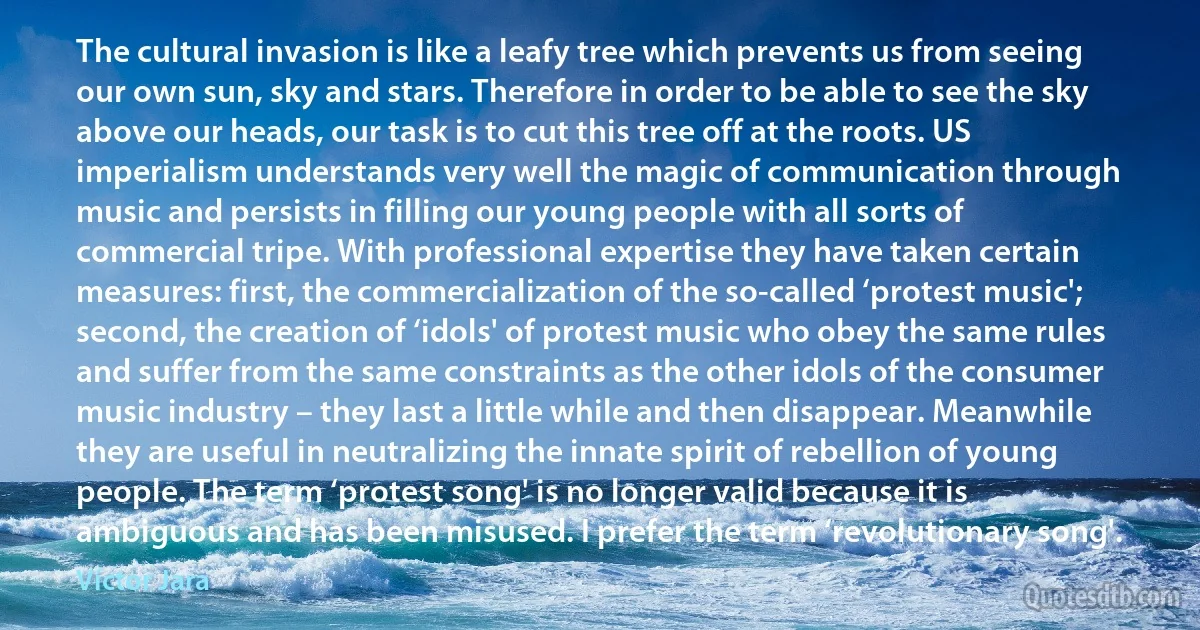 The cultural invasion is like a leafy tree which prevents us from seeing our own sun, sky and stars. Therefore in order to be able to see the sky above our heads, our task is to cut this tree off at the roots. US imperialism understands very well the magic of communication through music and persists in filling our young people with all sorts of commercial tripe. With professional expertise they have taken certain measures: first, the commercialization of the so-called ‘protest music'; second, the creation of ‘idols' of protest music who obey the same rules and suffer from the same constraints as the other idols of the consumer music industry – they last a little while and then disappear. Meanwhile they are useful in neutralizing the innate spirit of rebellion of young people. The term ‘protest song' is no longer valid because it is ambiguous and has been misused. I prefer the term ‘revolutionary song'. (Víctor Jara)