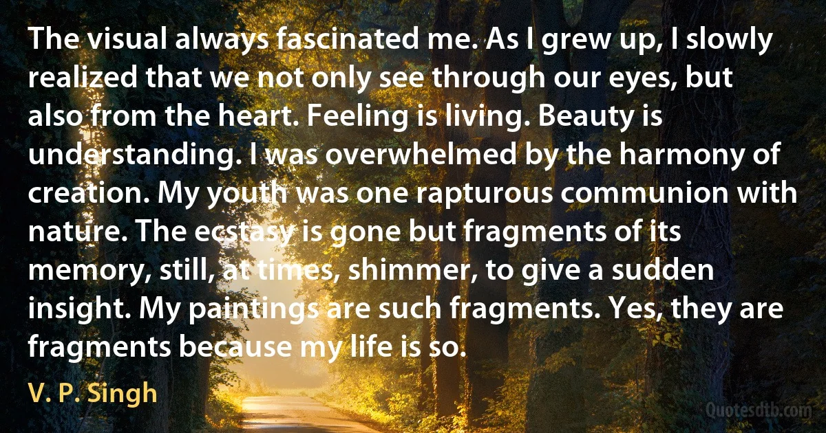 The visual always fascinated me. As I grew up, I slowly realized that we not only see through our eyes, but also from the heart. Feeling is living. Beauty is understanding. I was overwhelmed by the harmony of creation. My youth was one rapturous communion with nature. The ecstasy is gone but fragments of its memory, still, at times, shimmer, to give a sudden insight. My paintings are such fragments. Yes, they are fragments because my life is so. (V. P. Singh)