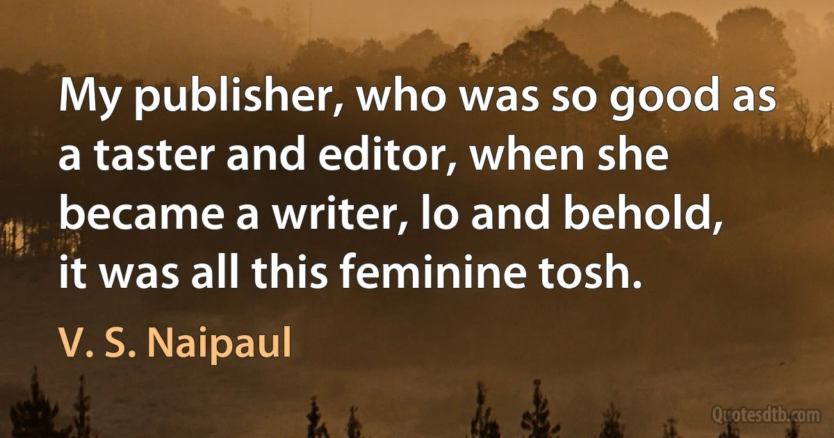 My publisher, who was so good as a taster and editor, when she became a writer, lo and behold, it was all this feminine tosh. (V. S. Naipaul)