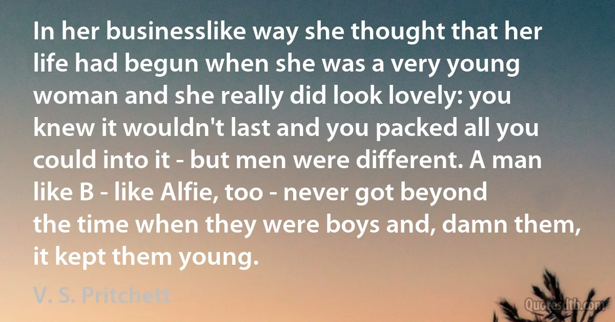 In her businesslike way she thought that her life had begun when she was a very young woman and she really did look lovely: you knew it wouldn't last and you packed all you could into it - but men were different. A man like B - like Alfie, too - never got beyond the time when they were boys and, damn them, it kept them young. (V. S. Pritchett)