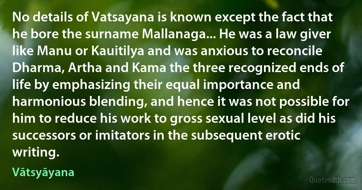 No details of Vatsayana is known except the fact that he bore the surname Mallanaga... He was a law giver like Manu or Kauitilya and was anxious to reconcile Dharma, Artha and Kama the three recognized ends of life by emphasizing their equal importance and harmonious blending, and hence it was not possible for him to reduce his work to gross sexual level as did his successors or imitators in the subsequent erotic writing. (Vātsyāyana)