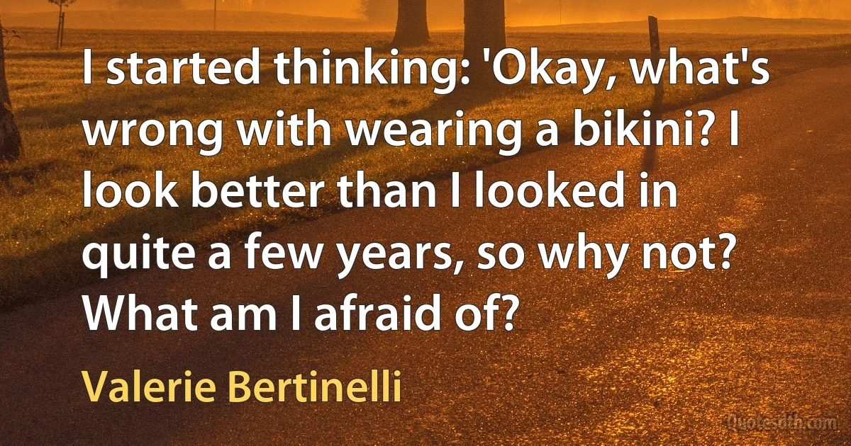 I started thinking: 'Okay, what's wrong with wearing a bikini? I look better than I looked in quite a few years, so why not? What am I afraid of? (Valerie Bertinelli)