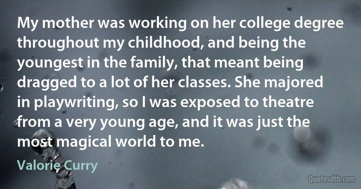 My mother was working on her college degree throughout my childhood, and being the youngest in the family, that meant being dragged to a lot of her classes. She majored in playwriting, so I was exposed to theatre from a very young age, and it was just the most magical world to me. (Valorie Curry)