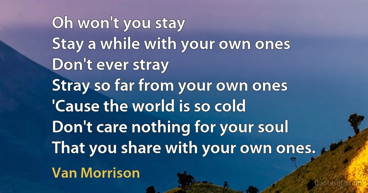 Oh won't you stay
Stay a while with your own ones
Don't ever stray
Stray so far from your own ones
'Cause the world is so cold
Don't care nothing for your soul
That you share with your own ones. (Van Morrison)