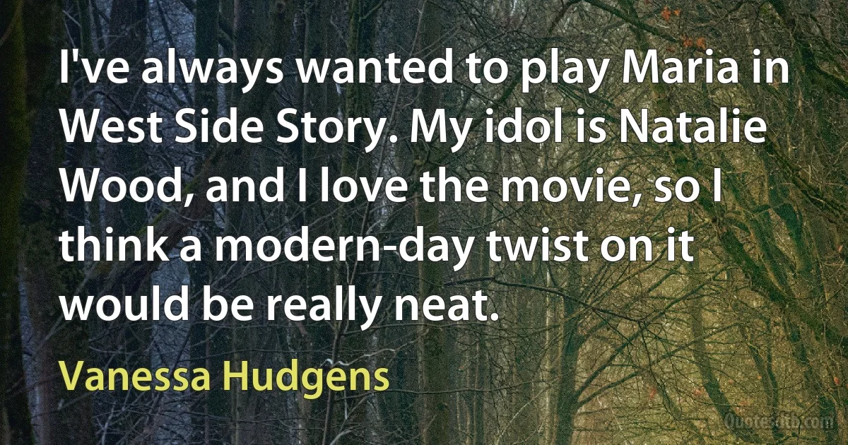 I've always wanted to play Maria in West Side Story. My idol is Natalie Wood, and I love the movie, so I think a modern-day twist on it would be really neat. (Vanessa Hudgens)