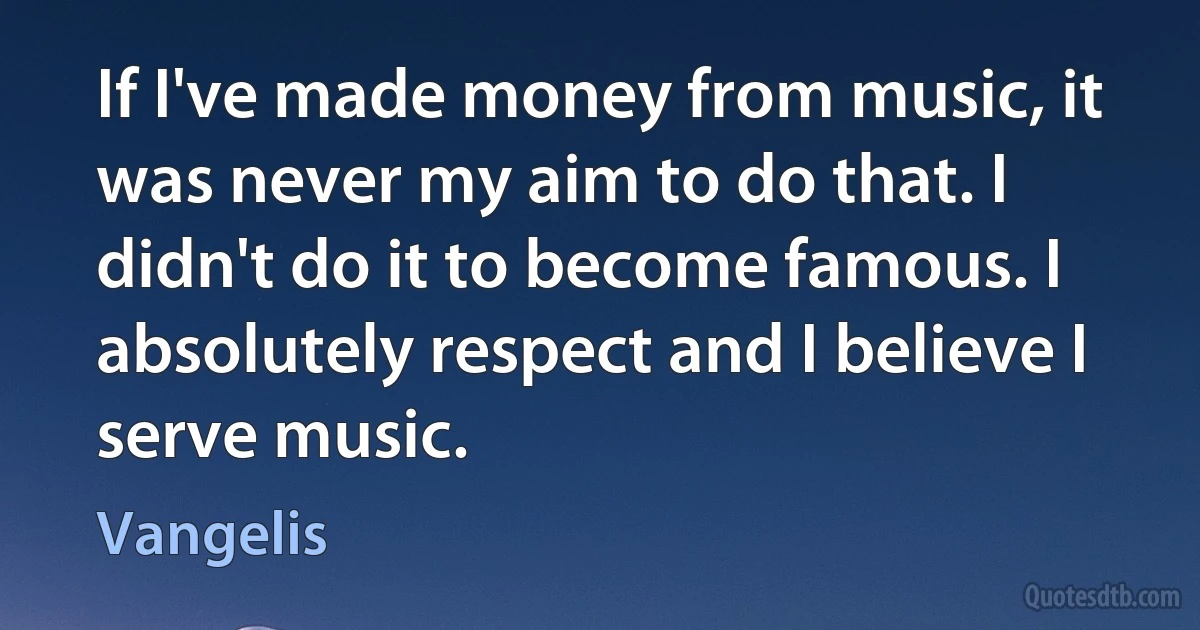 If I've made money from music, it was never my aim to do that. I didn't do it to become famous. I absolutely respect and I believe I serve music. (Vangelis)