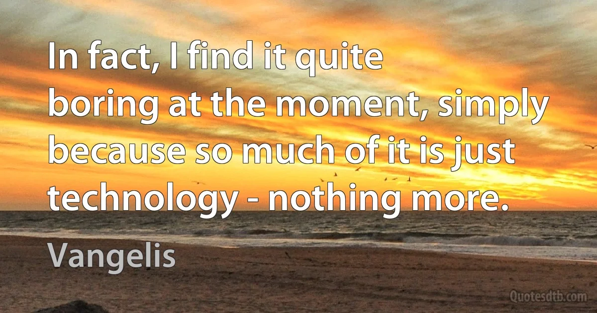 In fact, I find it quite boring at the moment, simply because so much of it is just technology - nothing more. (Vangelis)