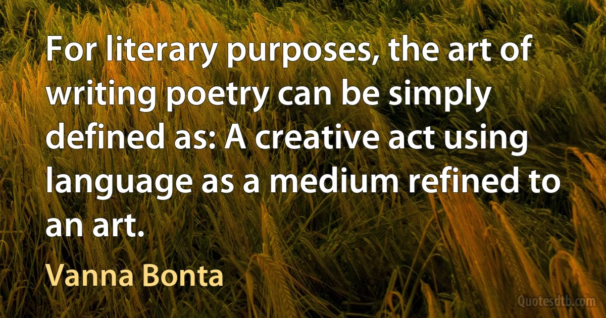 For literary purposes, the art of writing poetry can be simply defined as: A creative act using language as a medium refined to an art. (Vanna Bonta)