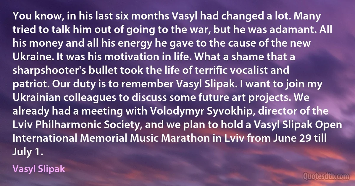 You know, in his last six months Vasyl had changed a lot. Many tried to talk him out of going to the war, but he was adamant. All his money and all his energy he gave to the cause of the new Ukraine. It was his motivation in life. What a shame that a sharpshooter's bullet took the life of terrific vocalist and patriot. Our duty is to remember Vasyl Slipak. I want to join my Ukrainian colleagues to discuss some future art projects. We already had a meeting with Volodymyr Syvokhip, director of the Lviv Philharmonic Society, and we plan to hold a Vasyl Slipak Open International Memorial Music Marathon in Lviv from June 29 till July 1. (Vasyl Slipak)