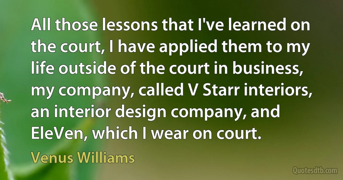 All those lessons that I've learned on the court, I have applied them to my life outside of the court in business, my company, called V Starr interiors, an interior design company, and EleVen, which I wear on court. (Venus Williams)