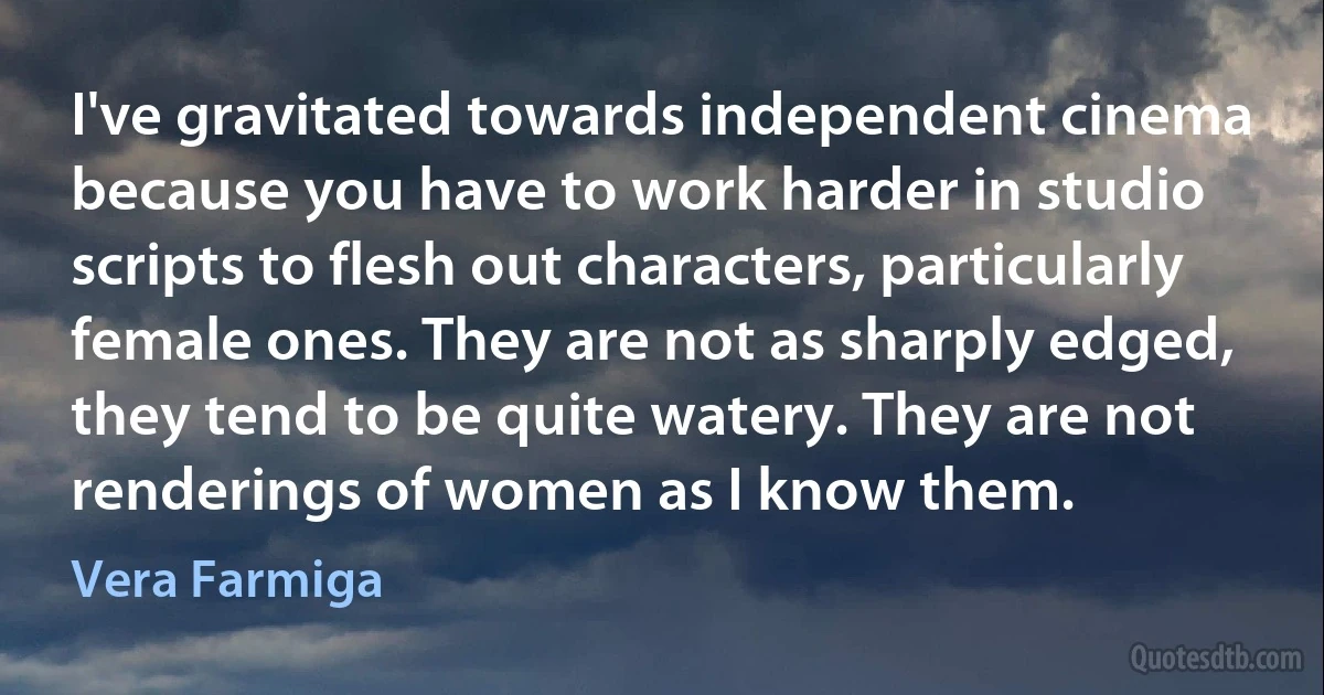 I've gravitated towards independent cinema because you have to work harder in studio scripts to flesh out characters, particularly female ones. They are not as sharply edged, they tend to be quite watery. They are not renderings of women as I know them. (Vera Farmiga)