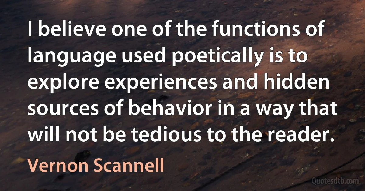 I believe one of the functions of language used poetically is to explore experiences and hidden sources of behavior in a way that will not be tedious to the reader. (Vernon Scannell)