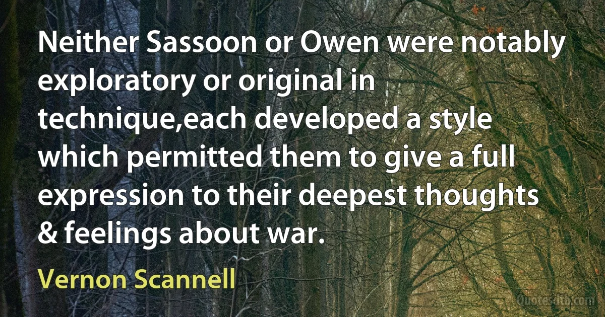 Neither Sassoon or Owen were notably exploratory or original in technique,each developed a style which permitted them to give a full expression to their deepest thoughts & feelings about war. (Vernon Scannell)