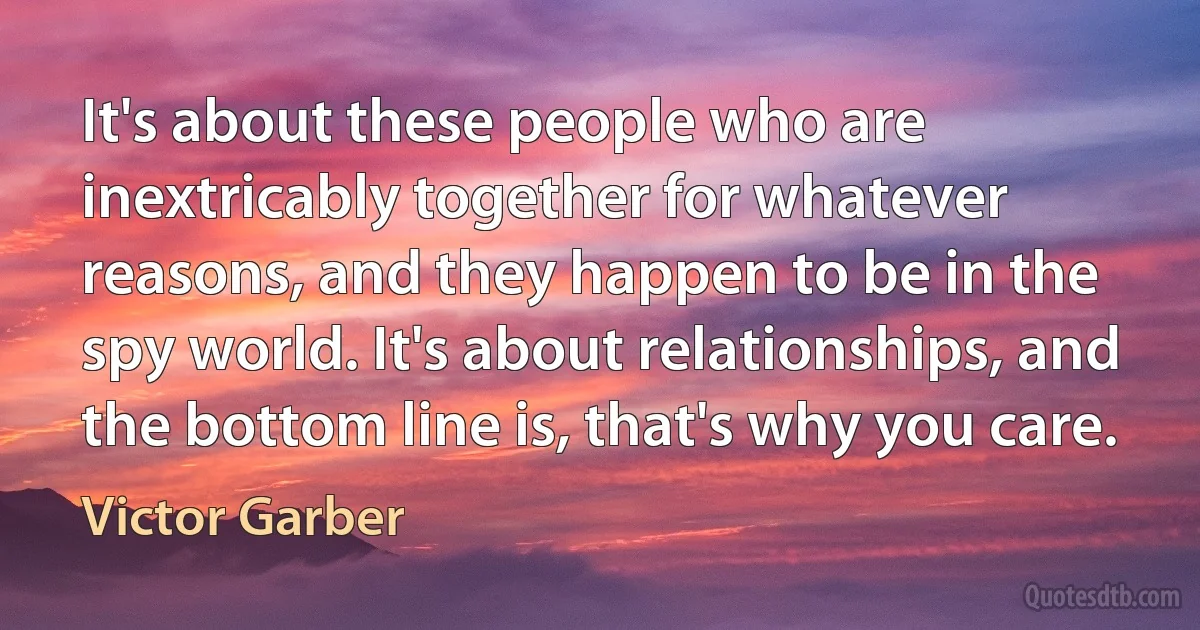 It's about these people who are inextricably together for whatever reasons, and they happen to be in the spy world. It's about relationships, and the bottom line is, that's why you care. (Victor Garber)