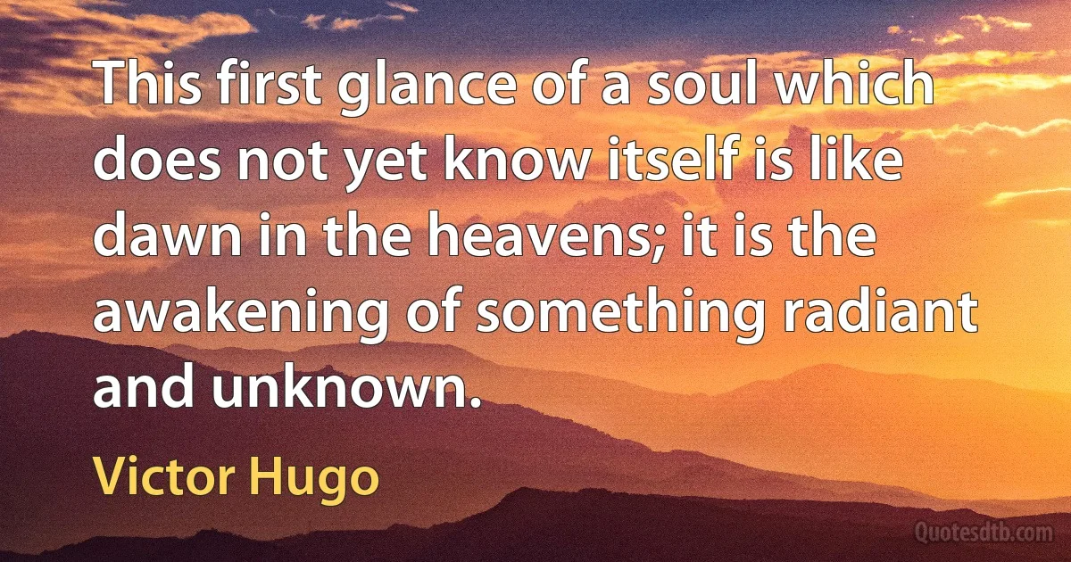 This first glance of a soul which does not yet know itself is like dawn in the heavens; it is the awakening of something radiant and unknown. (Victor Hugo)