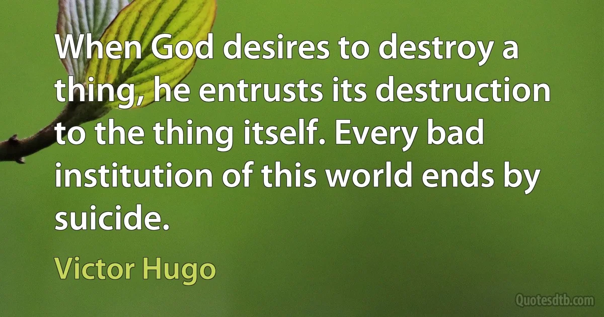 When God desires to destroy a thing, he entrusts its destruction to the thing itself. Every bad institution of this world ends by suicide. (Victor Hugo)